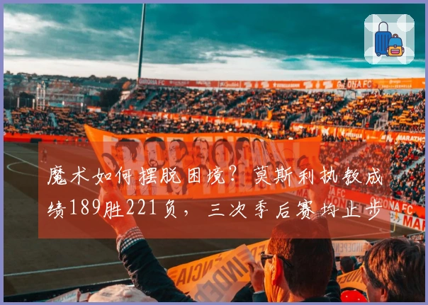 魔术如何摆脱困境？莫斯利执教成绩189胜221负，三次季后赛均止步首轮