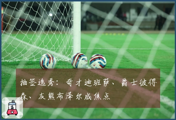 抽签选秀：奇才迪班萨、爵士彼得森、灰熊布泽尔成焦点
