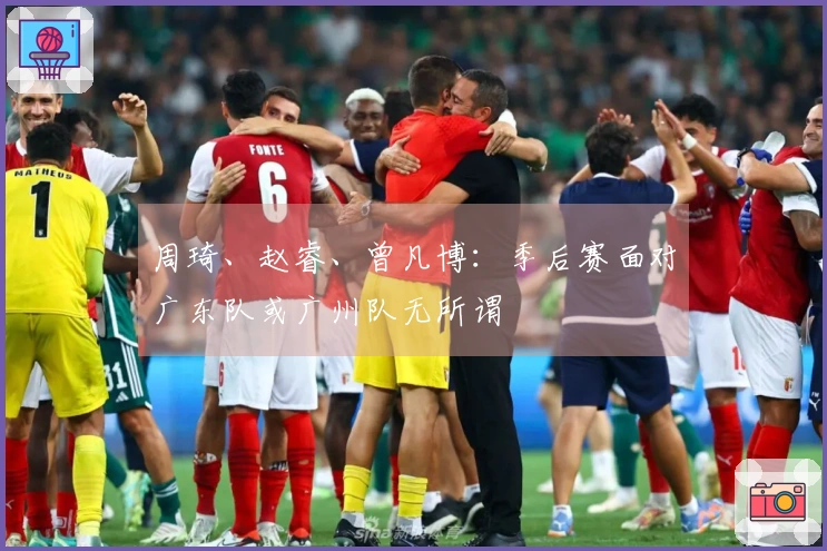周琦、赵睿、曾凡博：季后赛面对广东队或广州队无所谓