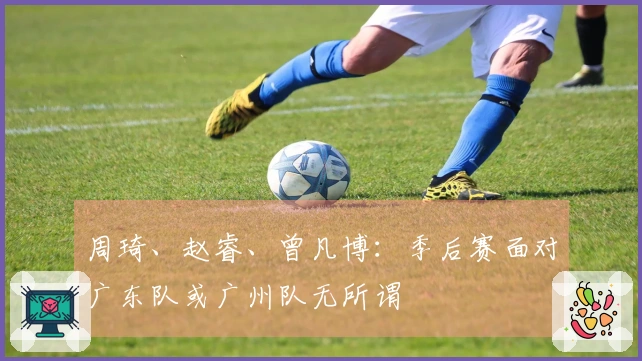 周琦、赵睿、曾凡博：季后赛面对广东队或广州队无所谓